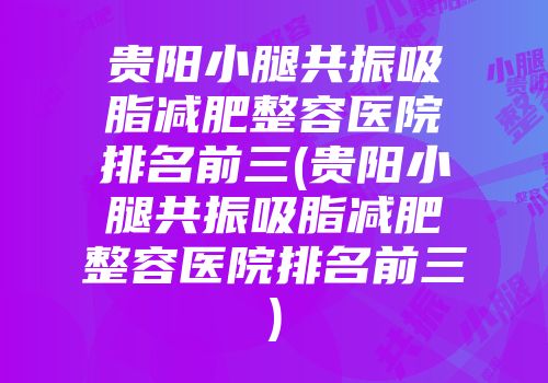 贵阳小腿共振吸脂减肥整容医院排名前三(贵阳小腿共振吸脂减肥整容医院排名前三)