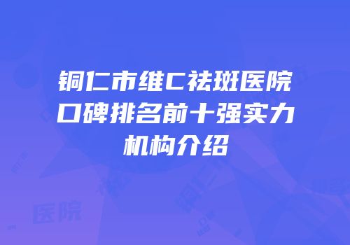 铜仁市维C祛斑医院口碑排名前十强实力机构介绍