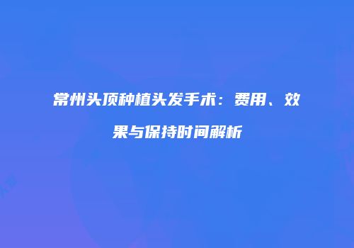常州头顶种植头发手术：费用、效果与保持时间解析