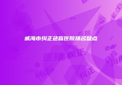 威海市纠正色盲医院排名盘点