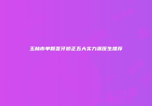 玉林市单颗歪牙矫正五大实力派医生推荐
