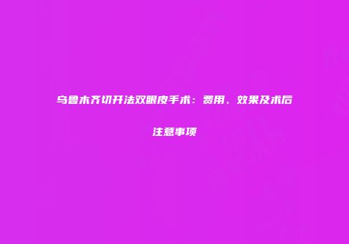 乌鲁木齐切开法双眼皮手术：费用、效果及术后注意事项