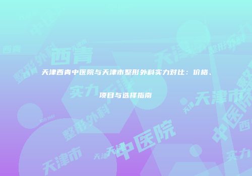 天津西青中医院与天津市整形外科实力对比：价格、项目与选择指南