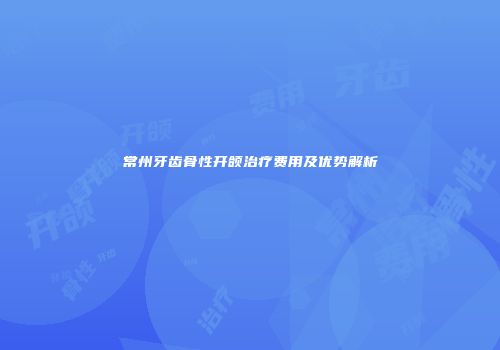 常州牙齿骨性开颌治疗费用及优势解析