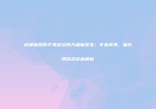 成都魅颜医疗美容诊所万端能医生：专业背景、擅长项目及价格解析