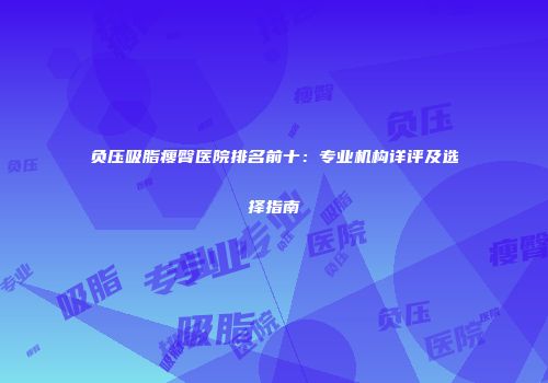 负压吸脂瘦臀医院排名前十：专业机构详评及选择指南