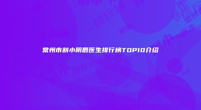 常州市割小阴唇医生排行榜TOP10介绍