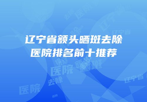 辽宁省额头晒斑去除医院排名前十推荐