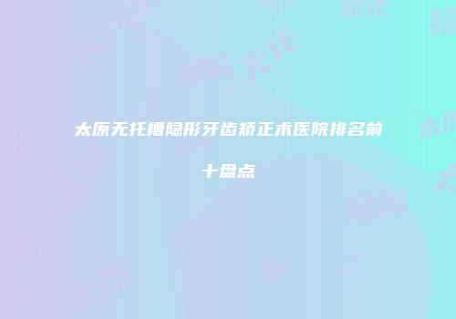 太原无托槽隐形牙齿矫正术医院排名前十盘点