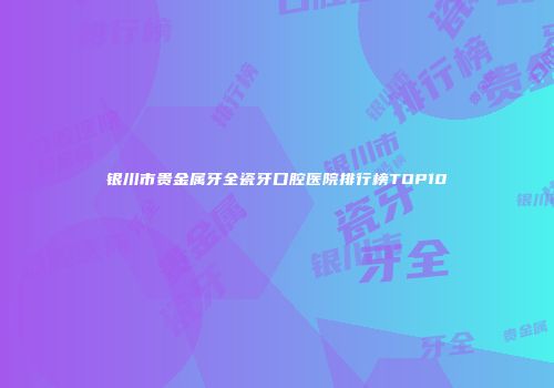 银川市贵金属牙全瓷牙口腔医院排行榜TOP10