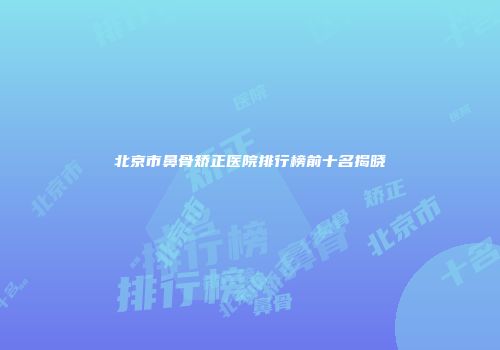 北京市鼻骨矫正医院排行榜前十名揭晓