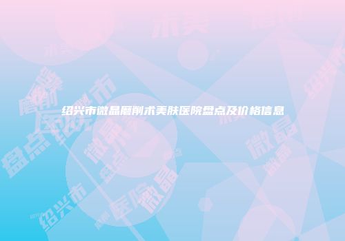 绍兴市微晶磨削术美肤医院盘点及价格信息