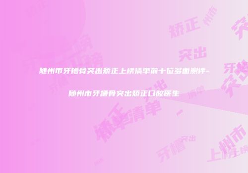 随州市牙槽骨突出矫正上榜清单前十位多面测评-随州市牙槽骨突出矫正口腔医生