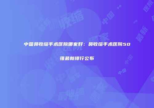 中国鼻收缩手术医院哪家好：鼻收缩手术医院50强最新排行公布