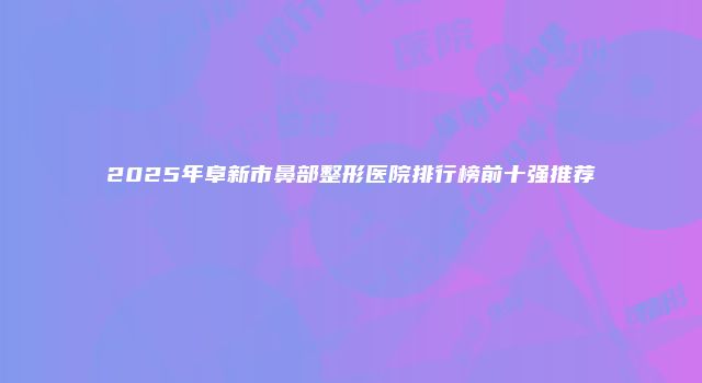 2025年阜新市鼻部整形医院排行榜前十强推荐