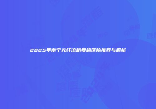 2025年南宁光纤溶脂瘦脸医院推荐与解析