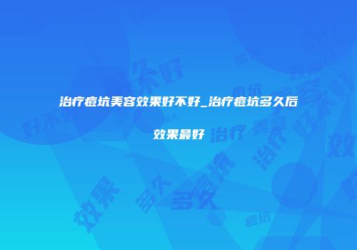 治疗痘坑美容效果好不好_治疗痘坑多久后效果最好