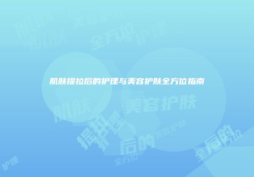 肌肤提拉后的护理与美容护肤全方位指南