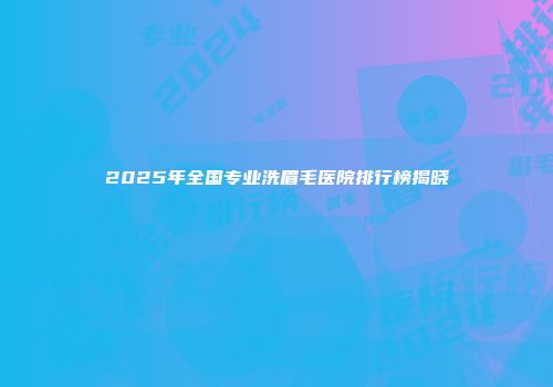 2025年全国专业洗眉毛医院排行榜揭晓