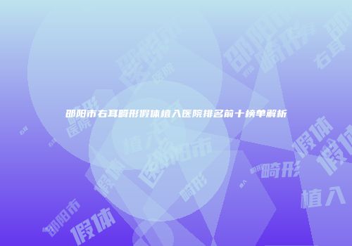 邵阳市右耳畸形假体植入医院排名前十榜单解析