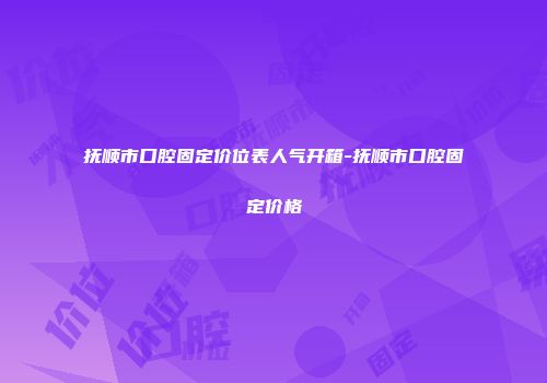 抚顺市口腔固定价位表人气开箱-抚顺市口腔固定价格