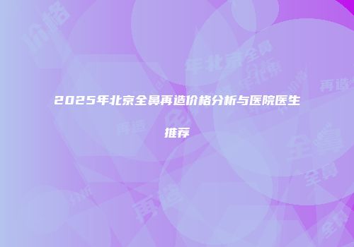 2025年北京全鼻再造价格分析与医院医生推荐