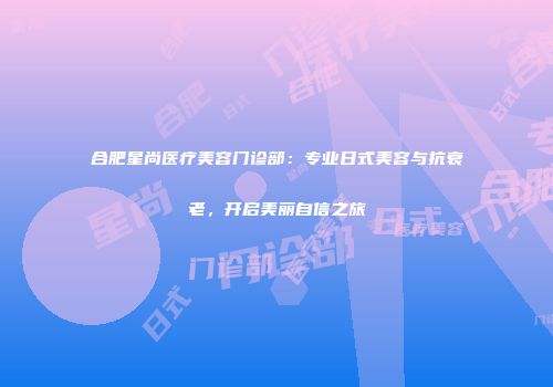 合肥星尚医疗美容门诊部：专业日式美容与抗衰老，开启美丽自信之旅