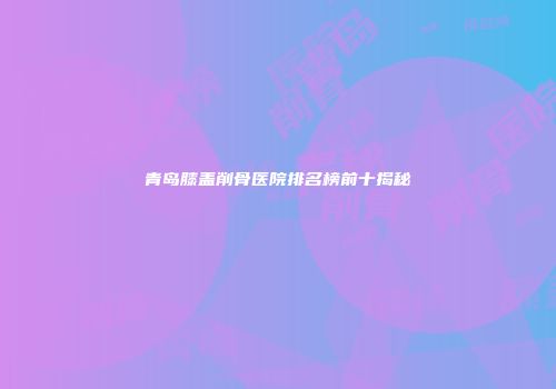 青岛膝盖削骨医院排名榜前十揭秘