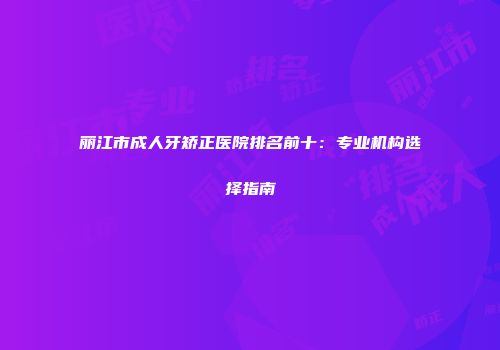 丽江市成人牙矫正医院排名前十：专业机构选择指南