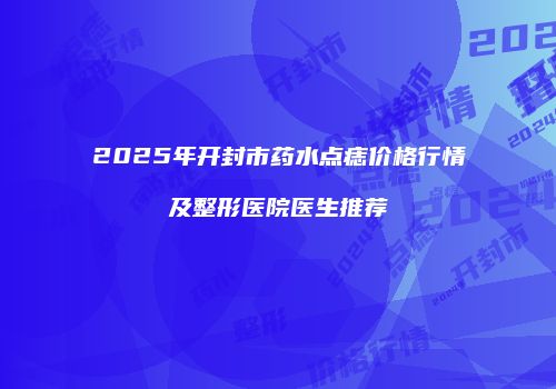 2025年开封市药水点痣价格行情及整形医院医生推荐