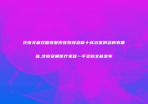 济南无痕双眼皮整形医院排名前十成功案例多的有哪些,济南安澜医疗美容一手资料全新发布