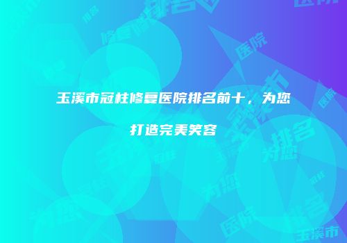 玉溪市冠柱修复医院排名前十，为您打造完美笑容