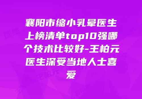 襄阳市缩小乳晕医生上榜清单top10强哪个技术比较好-王柏元医生深受当地人士喜爱