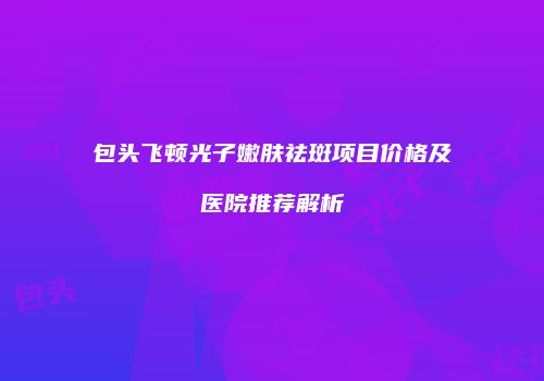 包头飞顿光子嫩肤祛斑项目价格及医院推荐解析