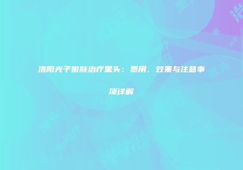洛阳光子嫩肤治疗黑头：费用、效果与注意事项详解