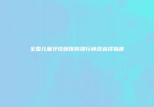 全国儿童牙反颌医院排行榜及选择指南