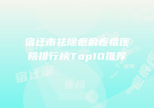 宿迁市祛除疤痕疙瘩医院排行榜Top10推荐