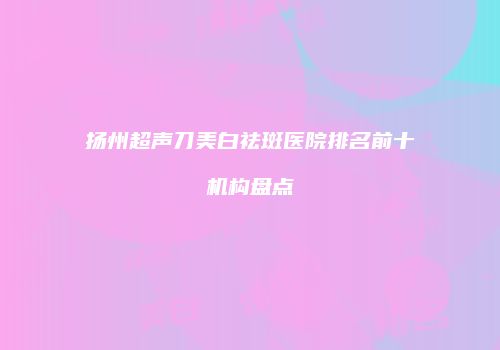 扬州超声刀美白祛斑医院排名前十机构盘点