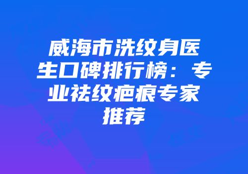 威海市洗纹身医生口碑排行榜：专业祛纹疤痕专家推荐