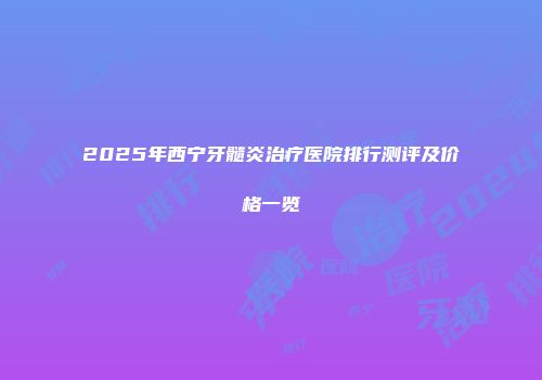 2025年西宁牙髓炎治疗医院排行测评及价格一览