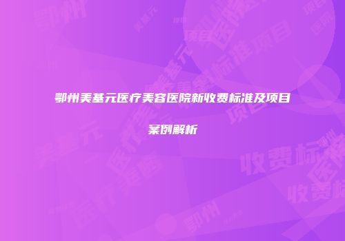 鄂州美基元医疗美容医院新收费标准及项目案例解析