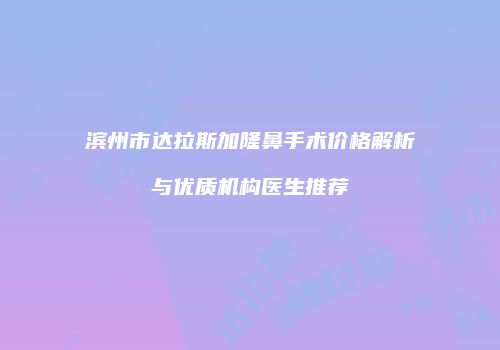 滨州市达拉斯加隆鼻手术价格解析与优质机构医生推荐