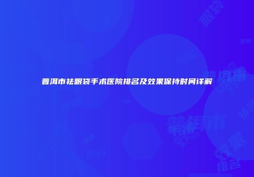 普洱市祛眼袋手术医院排名及效果保持时间详解