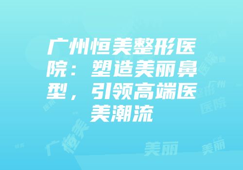 广州恒美整形医院：塑造美丽鼻型，引领高端医美潮流