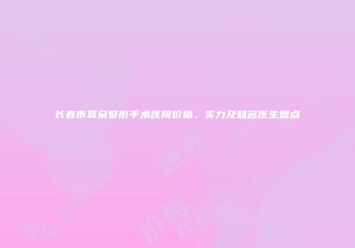 长春市耳朵整形手术医院价格、实力及知名医生盘点
