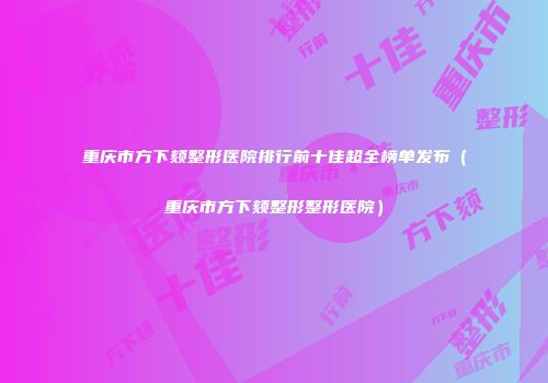 重庆市方下颏整形医院排行前十佳超全榜单发布（重庆市方下颏整形整形医院）