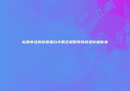松原市注射胶原蛋白丰唇正规医院排名及价格信息