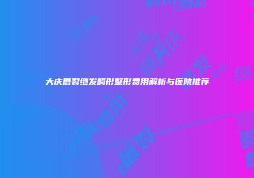 大庆唇裂继发畸形整形费用解析与医院推荐