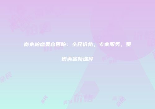 南京柏盛美容医院：亲民价格，专家服务，整形美容新选择