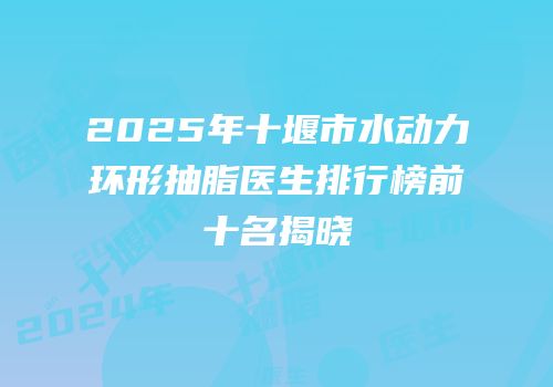 2025年十堰市水动力环形抽脂医生排行榜前十名揭晓